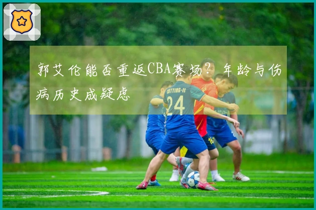 郭艾伦能否重返CBA赛场？年龄与伤病历史成疑虑