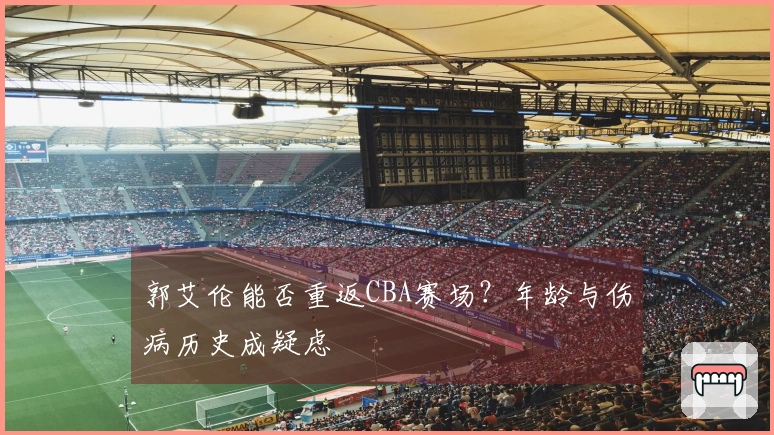 郭艾伦能否重返CBA赛场？年龄与伤病历史成疑虑