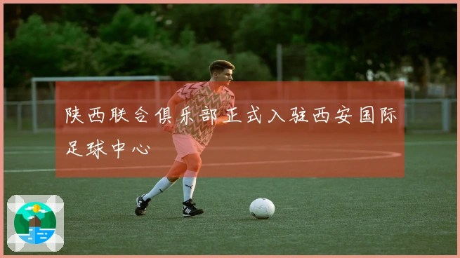 陕西联合俱乐部正式入驻西安国际足球中心