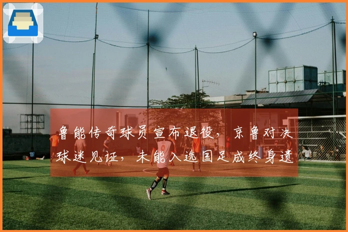 鲁能传奇球员宣布退役，京鲁对决球迷见证，未能入选国足成终身遗憾
