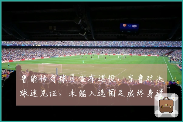 鲁能传奇球员宣布退役，京鲁对决球迷见证，未能入选国足成终身遗憾
