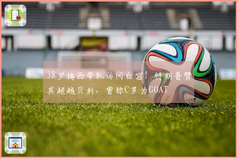 38岁梅西带队访问白宫！特朗普赞其超越贝利，曾称C罗为GOAT