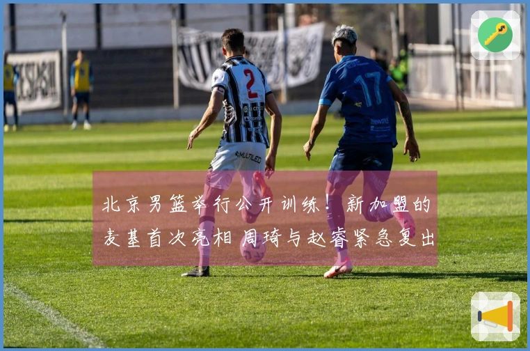 北京男篮举行公开训练！新加盟的麦基首次亮相 周琦与赵睿紧急复出