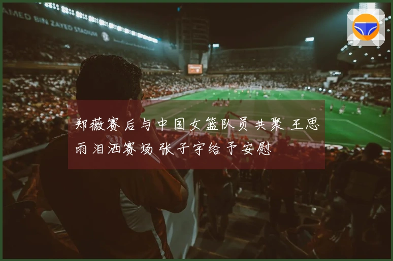 郑薇赛后与中国女篮队员共聚 王思雨泪洒赛场 张子宇给予安慰