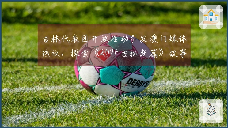 吉林代表团开放活动引发澳门媒体热议，探索《2026吉林新篇》故事