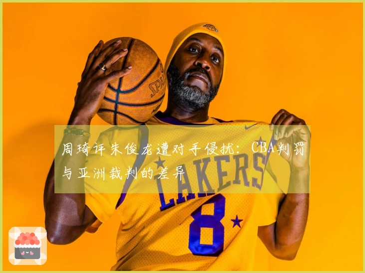 周琦评朱俊龙遭对手侵扰：CBA判罚与亚洲裁判的差异