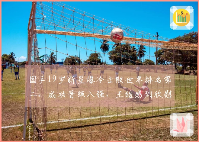 国乒19岁新星爆冷击败世界排名第二，成功晋级八强，王皓感到欣慰