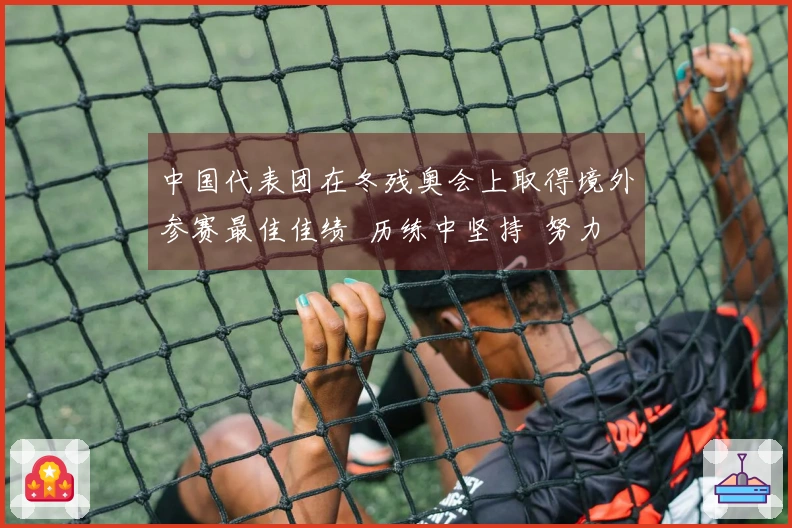 中国代表团在冬残奥会上取得境外参赛最佳佳绩  历练中坚持  努力中绽放