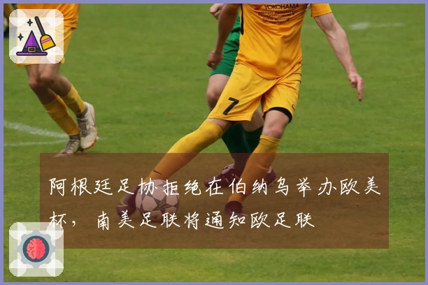 阿根廷足协拒绝在伯纳乌举办欧美杯，南美足联将通知欧足联