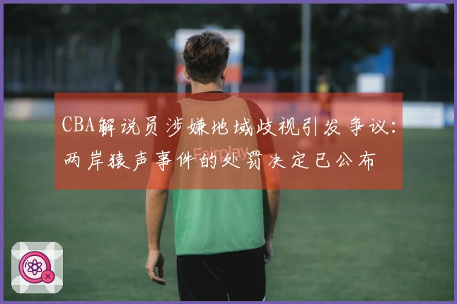 CBA解说员涉嫌地域歧视引发争议：两岸猿声事件的处罚决定已公布