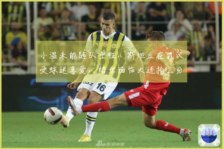 小温未能随队出征，斯坦丘在武汉受球迷喜爱，绍尔面临大连抢三分挑战