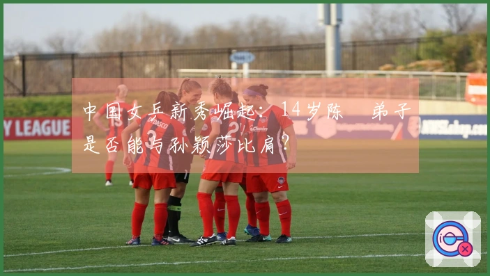 中国女乒新秀崛起：14岁陈玘弟子是否能与孙颖莎比肩？