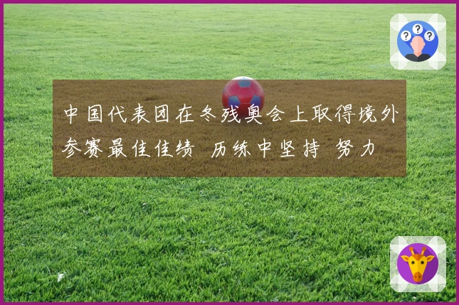中国代表团在冬残奥会上取得境外参赛最佳佳绩  历练中坚持  努力中绽放