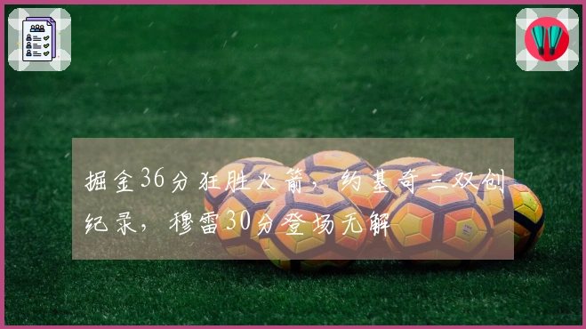 掘金36分狂胜火箭，约基奇三双创纪录，穆雷30分登场无解