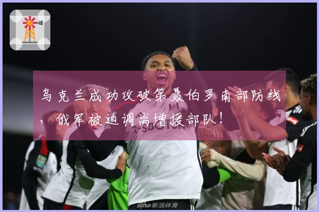 乌克兰成功攻破第聂伯罗南部防线，俄军被迫调离增援部队！