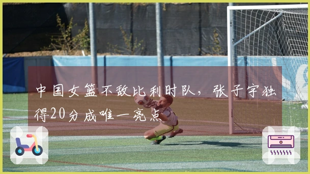 中国女篮不敌比利时队，张子宇独得20分成唯一亮点