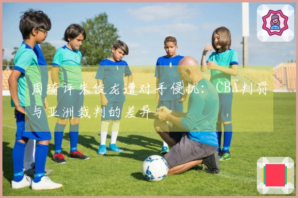 周琦评朱俊龙遭对手侵扰：CBA判罚与亚洲裁判的差异